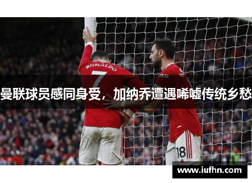 曼联球员感同身受，加纳乔遭遇唏嘘传统乡愁